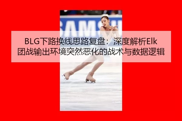 BLG下路换线思路复盘：深度解析Elk团战输出环境突然恶化的战术与数据逻辑