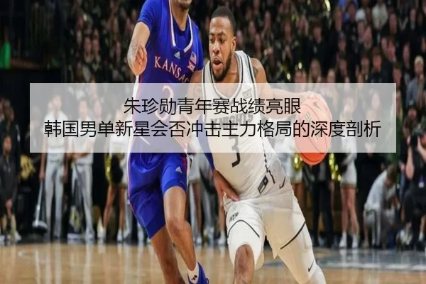 朱珍勋青年赛战绩亮眼 韩国男单新星会否冲击主力格局的深度剖析
